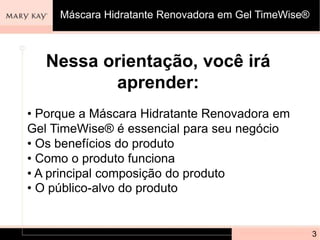 Nessa orientação, você irá
aprender:
• Porque a Máscara Hidratante Renovadora em
Gel TimeWise® é essencial para seu negócio
• Os benefícios do produto
• Como o produto funciona
• A principal composição do produto
• O público-alvo do produto
3
Máscara Hidratante Renovadora em Gel TimeWise®
 