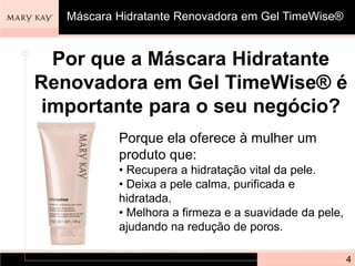 Por que a Máscara Hidratante
Renovadora em Gel TimeWise® é
importante para o seu negócio?
Porque ela oferece à mulher um
produto que:
• Recupera a hidratação vital da pele.
• Deixa a pele calma, purificada e
hidratada.
• Melhora a firmeza e a suavidade da pele,
ajudando na redução de poros.
4
Máscara Hidratante Renovadora em Gel TimeWise®
 