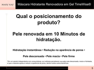 Qual o posicionamento do
produto?
Pele renovada em 10 Minutos de
hidratação.
Hidratação instantânea • Redução na aparência de poros •
Pele descansada • Pele macia • Pele firme
5
*Em um estudo independente com consumidores, as mulheres perceberam sua pele mais descansada, macia e hidratada,
e que a máscara ajudou a reduzir a aparência de poros, dentre muitos outros benefícios.
Máscara Hidratante Renovadora em Gel TimeWise®
 