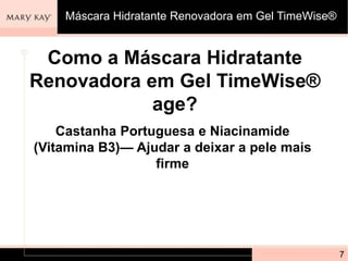 Como a Máscara Hidratante
Renovadora em Gel TimeWise®
age?
7
Castanha Portuguesa e Niacinamide
(Vitamina B3)— Ajudar a deixar a pele mais
firme
Máscara Hidratante Renovadora em Gel TimeWise®
 
