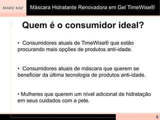 Quem é o consumidor ideal?
• Consumidores atuais de TimeWise® que estão
procurando mais opções de produtos anti-idade.
• Consumidores atuais de máscara que querem se
beneficiar da última tecnologia de produtos anti-idade.
• Mulheres que querem um nível adicional de hidratação
em seus cuidados com a pele.
9
Máscara Hidratante Renovadora em Gel TimeWise®
 