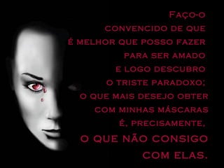 Faço-o  convencido de que  é melhor que posso fazer  para ser amado  e logo descubro  o triste paradoxo;  o que mais desejo obter com minhas máscaras é, precisamente,  o que não consigo com elas. 