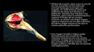 • Médico de la peste: pese a que es una de
las más conocidas no fue típica del
carnaval hasta que tuvo lugar una
tragedia. En 1630 Venecia sufrió una
epidemia de peste que diezmó a la
población. Aquellos que trataban a los
enfermos, para evitar la contaminación y
soportar el hedor de los cuerpos
muertos, se vestían con largos ropajes
negros y máscaras con los ojos cubiertos
de vidrio y largas narices en las que se
metían pañuelos perfumados.
• Esta imagen terrible y trágica acabo
formado parte del mundo de las
máscaras venecianas con una curiosa
variación: la larga nariz se convirtió en un
pico semejante al de los cuervos. Una
imagen poética y terrible que no necesita
más explicaciones.
 