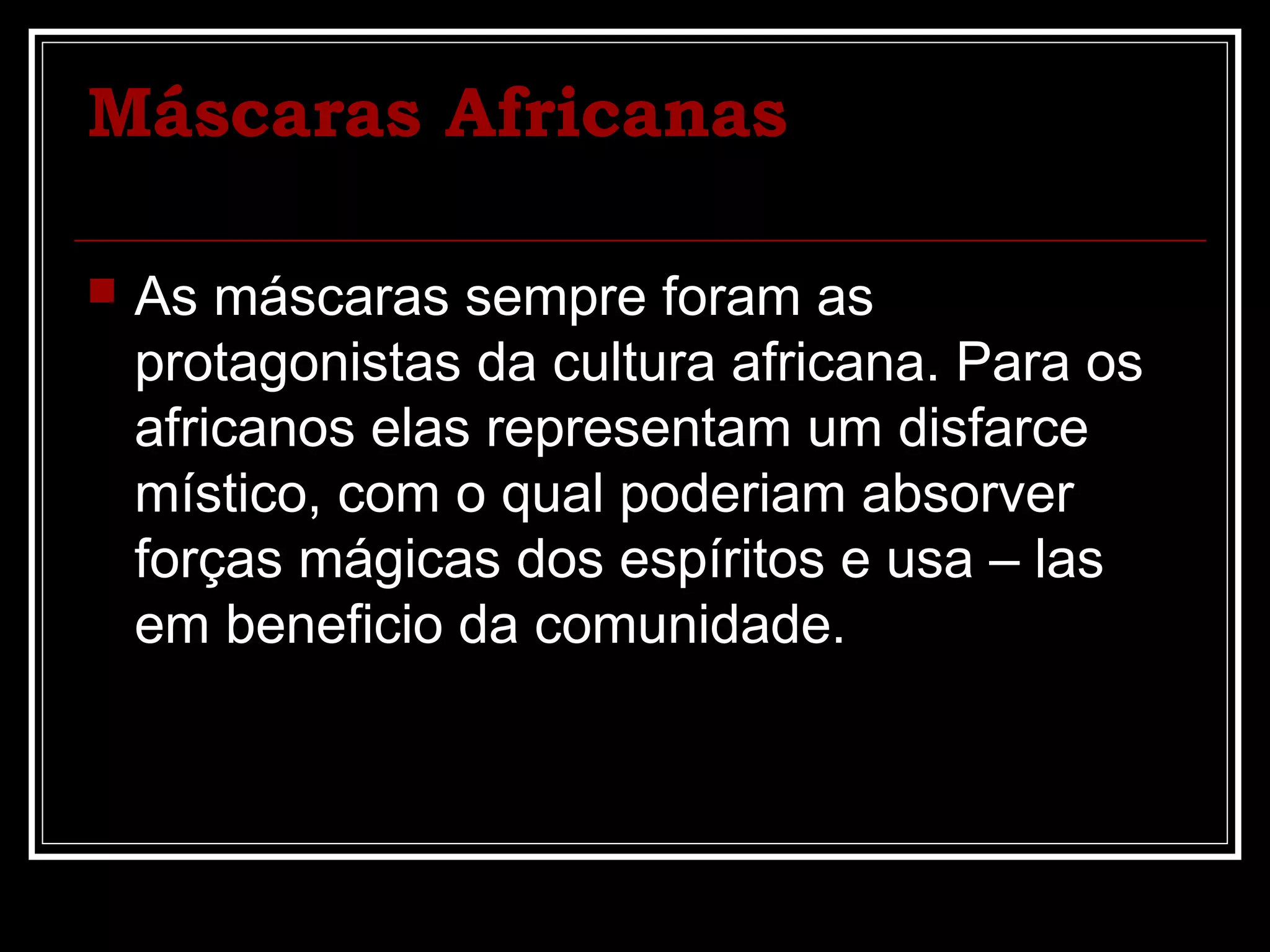 Máscaras Africanas
As máscaras sempre foram as
protagonistas da cultura africana. Para os
africanos elas representam um disfarce
místico, com o qual poderiam absorver
forças mágicas dos espíritos e usa – las
em beneficio da comunidade.