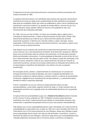 O tratamento sinonímico entre desenvolvimento e crescimento econômico permaneceu até
meados da década de 1960.

O subdesenvolvimento passou a ser identificado pela presença das seguintes características:
insuficiência de renda per capita anual; subalimentação de parte significativa da população;
altas taxas de mortalidade infantil; alto índice de analfabetismo; baixo nível de indicadores que
caracterizam a economia moderna (v.g. geração de energia elétrica, consumo de aço, etc.);
falta de líderes[1]; baixos padrões médios de consumo e de qualidade de vida; mau
funcionamento das instituições políticas[2].

Em 1990, criou-se, por meio da ONU, um índice que consolidou alguns critérios para a
verificação do desenvolvimento: o Índice de Desenvolvimento Humano (IDH). Desde o IDH,
praticamente abandonou-se a ideia de que o desenvolvimento significa tão somente
crescimento econômico. O IDH leva em conta três critérios, a saber: educação, renda e
longevidade. O IDH não exclui a ideia de crescimento econômico, mas passou a tratá-lo como
um meio a serviço do desenvolvimento.

Vale destacar que as variáveis não econômicas do desenvolvimento ganharam novo vigor e
novos contornos com a obra Development as freedom de Amartya Sen, lançada em 1999.Sen
lançou uma nova dimensão sobre as variáveis não econômicas, mormente pela construção
teórica das liberdades instrumentais. A instrumentalidade da liberdade na obra de Sen faz com
que o desenvolvimento seja visto para além do IDH. Sen destaca o papel das instituições e dos
direitos humanos, reforçando a ideia de que o desenvolvimento não pode ser reduzido ao
crescimento econômico, sob pena de se acabar relativizando as instituições democráticas e de
se desconsiderar a importância das liberdades e dos direitos civis para o progresso
econômico[3].

Na concepção de Sen, portanto, o desenvolvimento se caracteriza por um processo de
remoção das fontes de privação de liberdade, tais como a negação das liberdades civis,
econômicas e políticas por regimes tirânicos, a pobreza extrema, a carência de oportunidades
econômicas, negligência e(ou) insuficiência dos serviços públicos (v. g. saneamento básico,
assistência médica e segurança pública)[4].

O termo “sustentável” por sua vez, decorre do desenvolvimento teórico da ideia
desustentabilidade, a qual implica, segundo José Eli da Veiga, no “duplo imperativo ético de
solidariedade sincrônica com a geração atual e de solidariedade diacrônica com as gerações
futuras”[5].

A noção primeira de sustentabilidade surgiu com o Relatório Brundtland (também chamado
de Our Common Future), publicado em 1987. O Relatório conceitua desenvolvimento
sustentável como sendo “o desenvolvimento que satisfaz as necessidades presentes, sem
comprometer a capacidade das gerações futuras de suprir suas próprias necessidades”[6].

Vale destacar que o termo sustentabilidade ganhou maior notoriedade com a ideia do tripé da
sustentabilidade (ou triple bottom line), surgida em 1994 com a obra Cannibals with Forks: the
Triple Bottom Line of 21st Century Business de John Elkington. Nessa obra, Elkington propõe
que as organizações devem buscar criar valor em três dimensões: a econômica, a social e a
ambiental. Na esteira de John Elkington, José Eli da Veiga afirma que a sustentabilidade busca
“soluções triplamente vencedoras (Isto é, em termos sociais, econômicos e ecológicos),
 