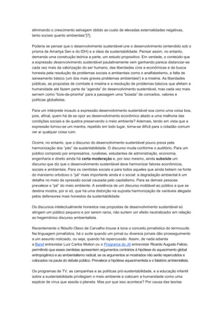 eliminando o crescimento selvagem obtido ao custo de elevadas externalidades negativas,
tanto sociais quanto ambientais”[7].

Poderia se pensar que o desenvolvimento sustentável une o desenvolvimento (entendido sob o
prisma de Amartya Sen e do IDH) e a ideia de sustentabilidade. Pensar assim, no entanto,
demanda uma construção teórica a parte, um estudo propositivo. Em verdade, o conteúdo que
a expressão desenvolvimento sustentável paulatinamente vem ganhando parece distanciar-se
cada vez mais da valorização do ser humano, das liberdades civis e econômicas e da busca
honesta pela resolução de problemas sociais e ambientais como o analfabetismo, a falta de
saneamento básico (um dos mais graves problemas ambientais!) e a miséria. As liberdades
públicas, as propostas de combate à miséria e a resolução de problemas básicos que afetam a
humanidade até fazem parte da “agenda” do desenvolvimento sustentável, mas cada vez mais
servem como “bois-de-piranha” para a passagem uma “boiada” de conceitos, valores e
políticas globalistas.

Para um intérprete incauto a expressão desenvolvimento sustentável soa como uma coisa boa,
pois, afinal, quem há de se opor ao desenvolvimento econômico aliado a uma melhoria das
condições sociais e de quebra preservando o meio ambiente? Ademais, tendo em vista que a
expressão tornou-se um mantra, repetido em todo lugar, torna-se difícil para o cidadão comum
ver aí qualquer coisa ruim.

Ocorre, no entanto, que o discurso do desenvolvimento sustentável pouco preza pela
harmonização dos “pés” da sustentabilidade. O discurso muda conforme o auditório. Para um
público composto por empresários, ruralistas, estudantes de administração, economia,
engenharia e direito ainda há certa moderação e, por isso mesmo, ainda subsiste um
discurso que diz que o desenvolvimento sustentável deve harmonizar fatores econômicos,
sociais e ambientais. Para os cientistas sociais e para todos aqueles que ainda bebem na fonte
do marxismo ortodoxo o “pé” mais importante ainda é o social: a degradação ambiental é um
detalhe no meio da opressão social causada pelo capitalismo. Para as demais pessoas
prevalece o “pé” do meio ambiente. A existência de um discurso moldável ao público a que se
destina mostra, por si só, que há uma distorção na suposta harmonização de variáveis alegada
pelos defensores mais honestos da sustentabilidade.

Os discursos intelectualmente honestos nas propostas de desenvolvimento sustentável só
atingem um público pequeno e por serem raros, não surtem um efeito neutralizador em relação
ao hegemônico discurso ambientalista.

Recentemente o filósofo Olavo de Carvalho trouxe à tona o conceito jornalístico do termosuíte.
Na linguagem jornalística, há o suíte quando um jornal ou diversos jornais dão prosseguimento
a um assunto noticiado, ou seja, quando há repercussão. Assim, de nada adianta
a Band entrevistar Luiz Carlos Molion ou o Programa do Jô entrevistar Ricardo Augusto Felício,
permitindo que esses cientistas apresentem argumentos contrários à hipótese do aquecimento global
antropogênico e ao ambientalismo radical, se os argumentos aí mostrados não serão repercutidos e
colocados na pauta do debate público. Prevalece a hipótese aquecimentista e o falatório ambientalista.

Os programas de TV, as campanhas e as políticas pró-sustentabilidade, e a educação infantil
sobre a sustentabilidade privilegiam o meio ambiente e colocam a humanidade como uma
espécie de vírus que assola o planeta. Mas por que isso acontece? Por causa das teorias
 