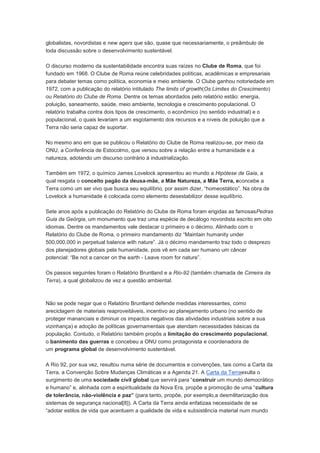 globalistas, novordistas e new agers que são, quase que necessariamente, o preâmbulo de
toda discussão sobre o desenvolvimento sustentável.

O discurso moderno da sustentabilidade encontra suas raízes no Clube de Roma, que foi
fundado em 1968. O Clube de Roma reúne celebridades políticas, acadêmicas e empresariais
para debater temas como política, economia e meio ambiente. O Clube ganhou notoriedade em
1972, com a publicação do relatório intitulado The limits of growth(Os Limites do Crescimento)
ou Relatório do Clube de Roma. Dentre os temas abordados pelo relatório estão: energia,
poluição, saneamento, saúde, meio ambiente, tecnologia e crescimento populacional. O
relatório trabalha contra dois tipos de crescimento, o econômico (no sentido industrial) e o
populacional, o quais levariam a um esgotamento dos recursos e a níveis de poluição que a
Terra não seria capaz de suportar.

No mesmo ano em que se publicou o Relatório do Clube de Roma realizou-se, por meio da
ONU, a Conferência de Estocolmo, que versou sobre a relação entre a humanidade e a
natureza, adotando um discurso contrário à industrialização.

Também em 1972, o químico James Lovelock apresentou ao mundo a Hipótese de Gaia, a
qual resgata o conceito pagão da deusa-mãe, a Mãe Natureza, a Mãe Terra, econcebe a
Terra como um ser vivo que busca seu equilíbrio, por assim dizer, “homeostático”. Na obra de
Lovelock a humanidade é colocada como elemento desestabilizor desse equilíbrio.

Sete anos após a publicação do Relatório do Clube de Roma foram erigidas as famosasPedras
Guia da Geórgia, um monumento que traz uma espécie de decálogo novordista escrito em oito
idiomas. Dentre os mandamentos vale destacar o primeiro e o décimo. Alinhado com o
Relatório do Clube de Roma, o primeiro mandamento diz “Maintain humanity under
500,000,000 in perpetual balance with nature”. Já o décimo mandamento traz todo o desprezo
dos planejadores globais pela humanidade, pois vê em cada ser humano um câncer
potencial: “Be not a cancer on the earth - Leave room for nature”.

Os passos seguintes foram o Relatório Bruntland e a Rio-92 (também chamada de Cimeira da
Terra), a qual globalizou de vez a questão ambiental.



Não se pode negar que o Relatório Bruntland defende medidas interessantes, como
areciclagem de materiais reaproveitáveis, incentivo ao planejamento urbano (no sentido de
proteger mananciais e diminuir os impactos negativos das atividades industriais sobre a sua
vizinhança) e adoção de políticas governamentais que atendam necessidades básicas da
população. Contudo, o Relatório também propôs a limitação do crescimento populacional,
o banimento das guerras e concebeu a ONU como protagonista e coordenadora de
um programa global de desenvolvimento sustentável.

A Rio 92, por sua vez, resultou numa série de documentos e convenções, tais como a Carta da
Terra, a Convenção Sobre Mudanças Climáticas e a Agenda 21. A Carta da Terraexulta o
surgimento de uma sociedade civil global que servirá para “construir um mundo democrático
e humano” e, alinhada com a espiritualidade da Nova Era, propõe a promoção de uma “cultura
de tolerância, não-violência e paz” (para tanto, propõe, por exemplo,a desmilitarização dos
sistemas de segurança nacional[8]). A Carta da Terra ainda enfatizaa necessidade de se
“adotar estilos de vida que acentuem a qualidade de vida e subsistência material num mundo
 