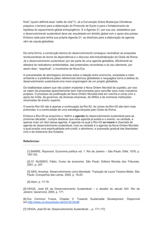 finito” (quem definirá esse “estilo de vida”?). Já a Convenção Sobre Mudanças Climáticas
preparou o terreno para a elaboração do Protocolo de Kyoto e para o fortalecimento da
hipótese do aquecimento global antropogênico. E a Agenda 21, por sua vez, estabelece que
o desenvolvimento sustentável deve ser arquitetado em âmbito global com o apoio dos países.
Embora cada país tenha sua própria Agenda 21, as diretrizes para a elaboração da agenda
vêm da cúpula globalista.



De certa forma, a construção teórica do desenvolvimento conseguiu neutralizar as propostas
revolucionárias da teoria da dependência e o discurso anti-industrialização do Clube de Roma.
Já o desenvolvimento sustentável, por ser parte de uma agenda globalista, dificilmente se
afastará do radicalismo ambientalista, das pretensões novordistas e do seu elemento, por
assim dizer, “espiritual”, o movimento da Nova Era.

A precariedade de abordagens sinceras sobre a relação entre economia, sociedade e meio
ambiente e a preferência pelos referenciais teóricos globalistas e neopagãos torna a defesa do
desenvolvimento sustentável uma mera engrenagem de um projeto globalista.

Os totalitaristas sabem que não podem implantar a Nova Ordem Mundial de supetão, por isso
se valem de propostas aparentemente bem intencionadas para camuflar seus mais macabros
projetos. O processo de justificação da Nova Ordem Mundial está em marcha e conta com o
apoio da mídia, de governos, de diversas empresas, de ONGs e de inúmeras instituições
renomadas de ensino superior.

O evento Rio+20 não é apenas a continuação da Rio-92. As raízes da Rio+20 são bem mais
profundas; é a continuidade de uma estratégia lançada pelo Clube de Roma.

Embora a Rio+20 se proponha a “definir a agenda do desenvolvimento sustentável para as
próximas décadas”, cumpre destacar que essa agenda já existia e o evento, na verdade, é
apenas mais um item dessa agenda. A agenda na qual a Rio+20 se insere é chamada de
agenda do desenvolvimento sustentável, mas na verdade é a agenda da Nova Ordem Mundial,
a qual propõe uma espiritualidade anti-cristã, o abortismo, a supressão gradual das liberdades
civis e da soberania dos Estados.


Referências:


   [1] BARRE, Raymond. Economia política vol. 1. Rio de Janeiro – São Paulo: Difel, 1978, p.
   100-102.

   [2] Cf. NUSDEO, Fábio. Curso de economia. São Paulo: Editora Revista dos Tribunais,
   2001, p. 347.

   [3] SEN, Amartya. Desenvolvimento como liberdade. Tradução de Laura Teixeira Motta. São
   Paulo: Companhia das Letras, 2000, p. 19-20.

   [4] Idem, p. 17-18.

[5] VEIGA, José Eli da. Desenvolvimento Sustentável – o desafio do século XXI. Rio de
Janeiro: Garamond, 2005, p. 171.

[6] Our Common Future, Chapter 2: Towards             Sustainable Development.      Disponível
em:http://www.un-documents.net/ocf-02.htm#I

[7] VEIGA, José Eli da. Desenvolvimento Sustentável..., p. 171-172.
 