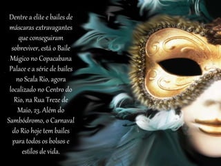 Dentre a elite e bailes de
máscaras extravagantes
que conseguiram
sobreviver, está o Baile
Mágico no Copacabana
Palace e a série de bailes
no Scala Rio, agora
localizado no Centro do
Rio, na Rua Treze de
Maio, 23. Além do
Sambódromo, o Carnaval
do Rio hoje tem bailes
para todos os bolsos e
estilos de vida.
 