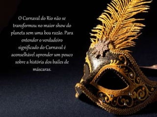 O Carnaval do Rio não se
transformou no maior show do
planeta sem uma boa razão. Para
entender o verdadeiro
significado do Carnaval é
aconselhável aprender um pouco
sobre a história dos bailes de
máscaras.
 