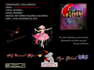 FORMATAÇÃO: LUZIA GABRIELE
EMAIL: luziagabriele@hotmail.com
TEXTO: INTERNET
FOTOS: INTERNET
MÚSICA: RAY CONNIF AQUARELA DO BRASIL
DATA : 14 DE FEVEREIRO DE 2015
Repassesemmodificar
LuziaGabriele
Se o amor é fantasia, eu me encontro
ultimamente em pleno carnaval.
Vinicius de Moraes
 