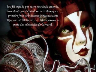 Este foi seguido por outro espetáculo em 1786.
No entanto, os historiadores acreditam que a
primeira festa de máscaras foi realizada em
1840, no Hotel Itália, no dia 22 de janeiro como
parte das celebrações de Carnaval.
 