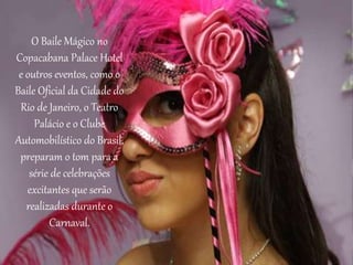 O Baile Mágico no
Copacabana Palace Hotel
e outros eventos, como o
Baile Oficial da Cidade do
Rio de Janeiro, o Teatro
Palácio e o Clube
Automobilístico do Brasil,
preparam o tom para a
série de celebrações
excitantes que serão
realizadas durante o
Carnaval.
 