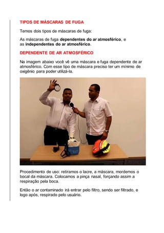 TIPOS DE MÁSCARAS DE FUGA
Temos dois tipos de máscaras de fuga:
As máscaras de fuga dependentes do ar atmosférico, e
as independentes do ar atmosférico.
DEPENDENTE DE AR ATMOSFÉRICO
Na imagem abaixo você vê uma máscara e fuga dependente de ar
atmosférico. Com esse tipo de máscara preciso ter um mínimo de
oxigênio para poder utilizá-la.
Procedimento de uso: retiramos o lacre, a máscara, mordemos o
bocal da máscara. Colocamos a pinça nasal, forçando assim a
respiração pela boca.
Então o ar contaminado irá entrar pelo filtro, sendo ser filtrado, e
logo após, respirado pelo usuário.
 