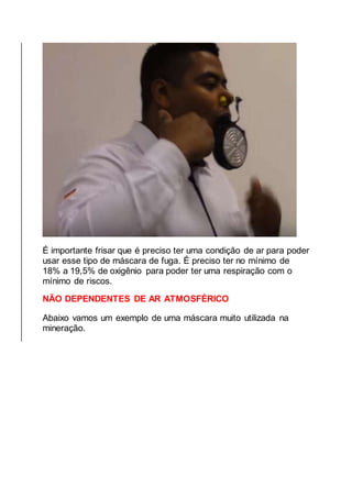 É importante frisar que é preciso ter uma condição de ar para poder
usar esse tipo de máscara de fuga. É preciso ter no mínimo de
18% a 19,5% de oxigênio para poder ter uma respiração com o
mínimo de riscos.
NÃO DEPENDENTES DE AR ATMOSFÉRICO
Abaixo vamos um exemplo de uma máscara muito utilizada na
mineração.
 