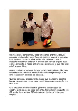 Na mineração, por exemplo, pode ter galerias enormes, logo, se
acontece um incêndio, o monóxido de carbono tenderá a preencher
toda a galeria dentro da mina, então, não teria como usar a
máscara do exemplo anterior. A anterior tem filtro de ar para filtrar
o ar do ambiente, e nesse ambiente não adiantaria, já que não terei
oxigênio para filtrar.
Abaixo um tipo de máscara de fuga geradora de oxigênio. No caso
de acidente ao retiramos a máscara da caixa ela já começa a ter
uma reação com o dióxido de potássio.
Quando começo o procedimento de uso que é colocar o bocal na
boca e travar o nariz com a pinça nasal, forçamos a respiração por
uma bolsa.
O ar circulando dentro da bolsa, gera uma concentração de
oxigênio pela reação de troca com CO2. Gerando um pouquinho de
O2, assim, terei sempre 21% de oxigênio dentro da bolsa para
respirar.
 