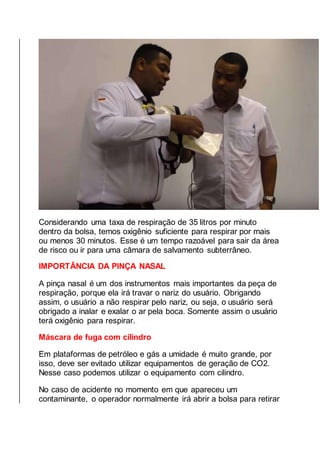 Considerando uma taxa de respiração de 35 litros por minuto
dentro da bolsa, temos oxigênio suficiente para respirar por mais
ou menos 30 minutos. Esse é um tempo razoável para sair da área
de risco ou ir para uma câmara de salvamento subterrâneo.
IMPORTÂNCIA DA PINÇA NASAL
A pinça nasal é um dos instrumentos mais importantes da peça de
respiração, porque ela irá travar o nariz do usuário. Obrigando
assim, o usuário a não respirar pelo nariz, ou seja, o usuário será
obrigado a inalar e exalar o ar pela boca. Somente assim o usuário
terá oxigênio para respirar.
Máscara de fuga com cilindro
Em plataformas de petróleo e gás a umidade é muito grande, por
isso, deve ser evitado utilizar equipamentos de geração de CO2.
Nesse caso podemos utilizar o equipamento com cilindro.
No caso de acidente no momento em que apareceu um
contaminante, o operador normalmente irá abrir a bolsa para retirar
 