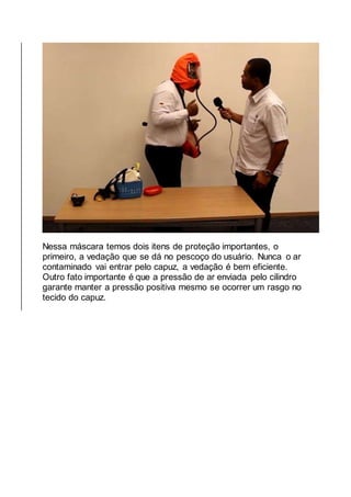 Nessa máscara temos dois itens de proteção importantes, o
primeiro, a vedação que se dá no pescoço do usuário. Nunca o ar
contaminado vai entrar pelo capuz, a vedação é bem eficiente.
Outro fato importante é que a pressão de ar enviada pelo cilindro
garante manter a pressão positiva mesmo se ocorrer um rasgo no
tecido do capuz.
 