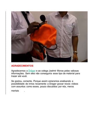 AGRADECIMENTOS
Agradecemos a Dräger e ao colega Joelmir Moras pelas valiosas
informações. Sem eles não conseguiria esse tipo de material para
trazer até você.
Se gostou, comente. Porque assim estaremos analisando a
possibilidade de irmos novamente a Drager gravar novos vídeos
com assuntos como esses, pouco discutidos por nós, meros
mortais .
 