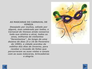 AS MASCARAS DO CARNAVAL DE VENEZADesejado por muitos, odiado por alguns, mas celebrado por todos, o Carnaval de Veneza ainda conserva toda sua mística e atrai, todos os anos, milhares de visitantes � "Sereníssima". Ao longo de uma dezena de dias (5 a 16 de Fevereiro de 1999), a cidade acordou da neblina dos dias de Inverno, para receber a invasão de folies que percorreram as suas vielas e canais com as suas máscaras, brincadeiras e alegria.