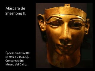 Máscara de
Sheshonq II,
Época: dinastía XXII
(c. 945 a 715 a. C).
Concervación:
Museo del Cairo.