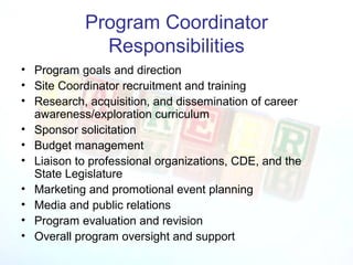 Program Coordinator
              Responsibilities
• Program goals and direction
• Site Coordinator recruitment and training
• Research, acquisition, and dissemination of career
  awareness/exploration curriculum
• Sponsor solicitation
• Budget management
• Liaison to professional organizations, CDE, and the
  State Legislature
• Marketing and promotional event planning
• Media and public relations
• Program evaluation and revision
• Overall program oversight and support
 