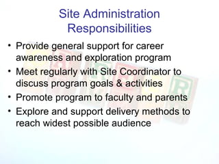 Site Administration
            Responsibilities
• Provide general support for career
  awareness and exploration program
• Meet regularly with Site Coordinator to
  discuss program goals & activities
• Promote program to faculty and parents
• Explore and support delivery methods to
  reach widest possible audience
 