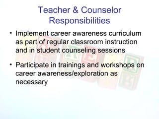 Teacher & Counselor
           Responsibilities
• Implement career awareness curriculum
  as part of regular classroom instruction
  and in student counseling sessions

• Participate in trainings and workshops on
  career awareness/exploration as
  necessary
 