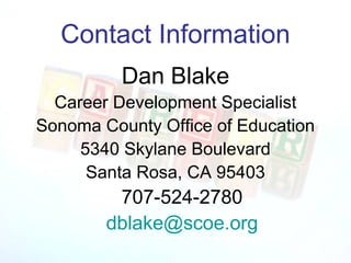 Contact Information
          Dan Blake
  Career Development Specialist
Sonoma County Office of Education
     5340 Skylane Boulevard
      Santa Rosa, CA 95403
         707-524-2780
        dblake@scoe.org
 