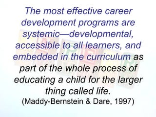 The most effective career development programs are   systemic—developmental, accessible to all learners, and embedded in the curriculum  as part of the whole process of educating a child for the larger thing called life. (Maddy-Bernstein & Dare, 1997) 