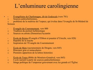L’enluminure carolingienne - Évangéliaire de Charlemagne, dit de Godescalc  (vers 781) o Sources paléochrétiennes,  o problème de la maîtrise de l’espace, qui évolue dans l’évangile de St-Médard de Soisson - Évangile du Couronnement , vers 800 o Tradition du portrait hellénistique o Sources ou artiste (Demetrius) byzantin - École de Reims  (Évangile d’Ebbon et psautier d’Utrecht, vers 820) o Rapidité de la touche o Inspiration de l’Évangile du Couronnement - École de Metz  (sacramentaire de Drogon, vers 845) o Rinceaux gras et tentaculaires o Première apparition de la lettres historiées - École de Tours  (Bible de Moutiers-Grandval, vers 845) o Cycle narratif à partir de sources paléochrétiennes o Image politique de l’empereur gouvernant avec les grands et l’Église 