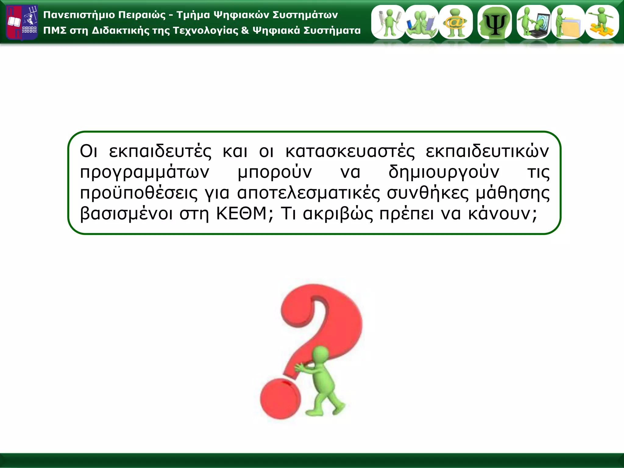 Παλεπηζηήκην Πεηξαηώο - Σκήκα Φεθηαθώλ ΢πζηεκάησλ
ΠΜ΢ ζηε Γηδαθηηθήο ηεο Σερλνινγίαο & Φεθηαθά ΢πζηήκαηα




      Οη εθπαηδεπηέο θαη νη θαηαζθεπαζηέο εθπαηδεπηηθώλ
      πξνγξακκάησλ     κπνξνύλ    λα   δεκηνπξγνύλ    ηηο
      πξνϋπνζέζεηο γηα απνηειεζκαηηθέο ζπλζήθεο κάζεζεο
      βαζηζκέλνη ζηε ΚΔΘΜ; Τη αθξηβώο πξέπεη λα θάλνπλ;
 