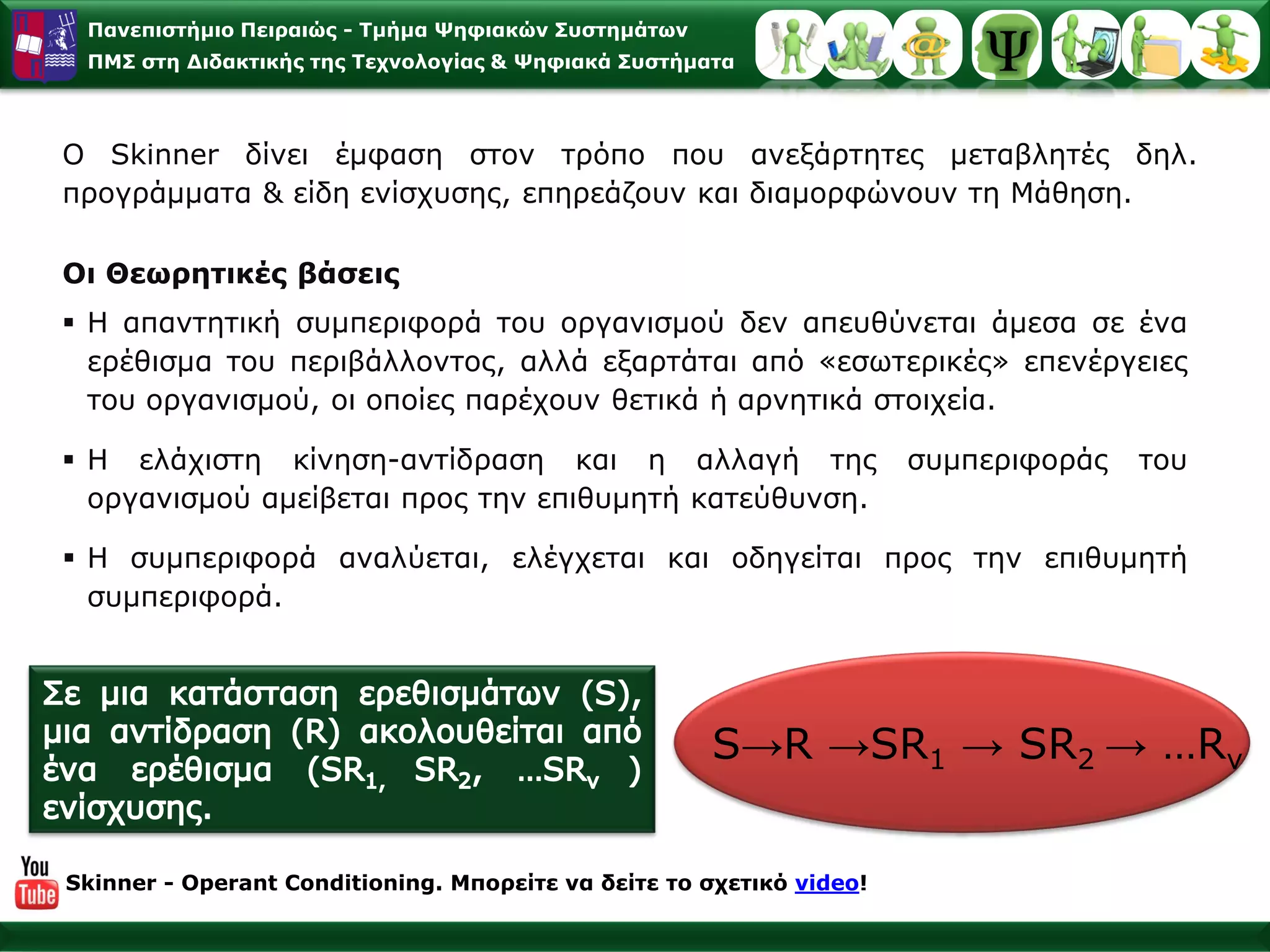 Παλεπηζηήκην Πεηξαηώο - Σκήκα Φεθηαθώλ ΢πζηεκάησλ
 ΠΜ΢ ζηε Γηδαθηηθήο ηεο Σερλνινγίαο & Φεθηαθά ΢πζηήκαηα



Ο Skinner δίλεη έκθαζε ζηνλ ηξόπν πνπ αλεμάξηεηεο κεηαβιεηέο δει.
πξνγξάκκαηα & είδε ελίζρπζεο, επεξεάδνπλ θαη δηακνξθώλνπλ ηε Μάζεζε.

Οη Θεσξεηηθέο βάζεηο
 Η απαληεηηθή ζπκπεξηθνξά ηνπ νξγαληζκνύ δελ απεπζύλεηαη άκεζα ζε έλα
  εξέζηζκα ηνπ πεξηβάιινληνο, αιιά εμαξηάηαη από «εζσηεξηθέο» επελέξγεηεο
  ηνπ νξγαληζκνύ, νη νπνίεο παξέρνπλ ζεηηθά ή αξλεηηθά ζηνηρεία.

 Η ειάρηζηε θίλεζε-αληίδξαζε θαη ε αιιαγή ηεο                        ζπκπεξηθνξάο   ηνπ
  νξγαληζκνύ ακείβεηαη πξνο ηελ επηζπκεηή θαηεύζπλζε.

 Η ζπκπεξηθνξά αλαιύεηαη, ειέγρεηαη θαη νδεγείηαη πξνο ηελ επηζπκεηή
  ζπκπεξηθνξά.




                                                     S→R →SR1 → SR2 → …Rλ


Skinner - Operant Conditioning. Μπνξείηε λα δείηε ην ζρεηηθό video!
 