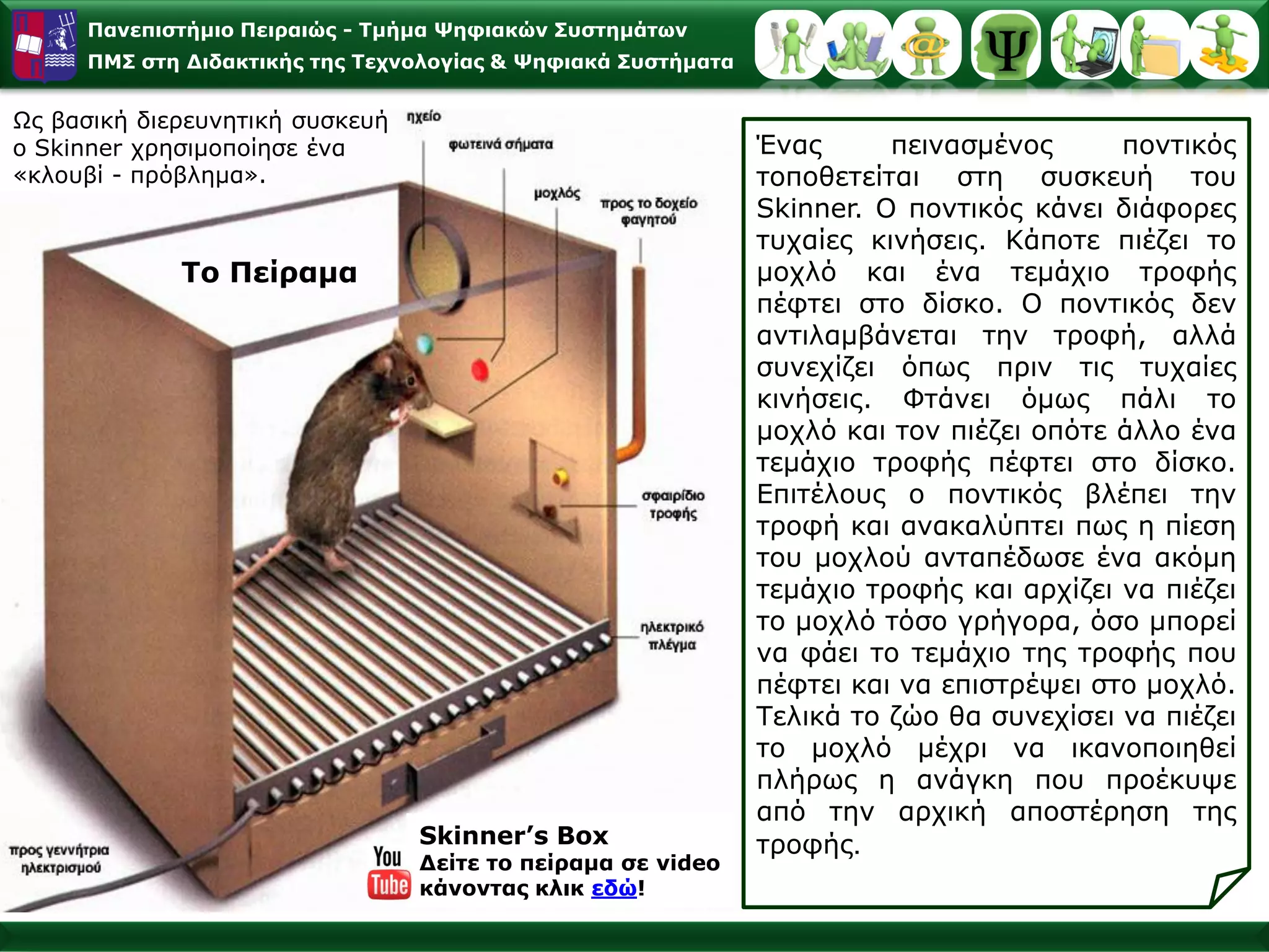 Παλεπηζηήκην Πεηξαηώο - Σκήκα Φεθηαθώλ ΢πζηεκάησλ
     ΠΜ΢ ζηε Γηδαθηηθήο ηεο Σερλνινγίαο & Φεθηαθά ΢πζηήκαηα


Ωο βαζηθή δηεξεπλεηηθή ζπζθεπή
ν Skinner ρξεζηκνπνίεζε έλα                                   Έλαο      πεηλαζκέλνο      πνληηθόο
«θινπβί - πξόβιεκα».                                          ηνπνζεηείηαη ζηε ζπζθεπή ηνπ
                                                              Skinner. Ο πνληηθόο θάλεη δηάθνξεο
                                                              ηπραίεο θηλήζεηο. Κάπνηε πηέδεη ην
             To Πείξακα                                       κνριό θαη έλα ηεκάρην ηξνθήο
                                                              πέθηεη ζην δίζθν. Ο πνληηθόο δελ
                                                              αληηιακβάλεηαη ηελ ηξνθή, αιιά
                                                              ζπλερίδεη όπσο πξηλ ηηο ηπραίεο
                                                              θηλήζεηο. Φηάλεη όκσο πάιη ην
                                                              κνριό θαη ηνλ πηέδεη νπόηε άιιν έλα
                                                              ηεκάρην ηξνθήο πέθηεη ζην δίζθν.
                                                              Δπηηέινπο ν πνληηθόο βιέπεη ηελ
                                                              ηξνθή θαη αλαθαιύπηεη πσο ε πίεζε
                                                              ηνπ κνρινύ αληαπέδσζε έλα αθόκε
                                                              ηεκάρην ηξνθήο θαη αξρίδεη λα πηέδεη
                                                              ην κνριό ηόζν γξήγνξα, όζν κπνξεί
                                                              λα θάεη ην ηεκάρην ηεο ηξνθήο πνπ
                                                              πέθηεη θαη λα επηζηξέςεη ζην κνριό.
                                                              Τειηθά ην δών ζα ζπλερίζεη λα πηέδεη
                                                              ην κνριό κέρξη λα ηθαλνπνηεζεί
                                                              πιήξσο ε αλάγθε πνπ πξνέθπςε
                                                              από ηελ αξρηθή απνζηέξεζε ηεο
                                 Skinner’s Box                ηξνθήο.
                                 Γείηε ην πείξακα ζε video
                                 θάλνληαο θιηθ εδώ!
 