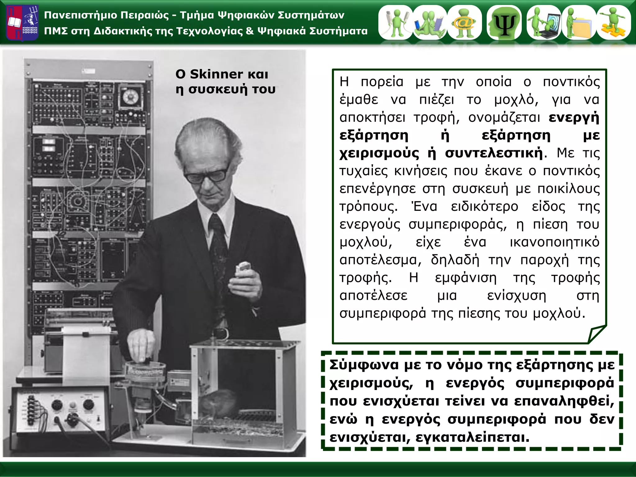 Παλεπηζηήκην Πεηξαηώο - Σκήκα Φεθηαθώλ ΢πζηεκάησλ
ΠΜ΢ ζηε Γηδαθηηθήο ηεο Σερλνινγίαο & Φεθηαθά ΢πζηήκαηα



                     Ο Skinner θαη
                                                 Η πνξεία κε ηελ νπνία ν πνληηθόο
                     ε ζπζθεπή ηνπ
                                                 έκαζε λα πηέδεη ην κνριό, γηα λα
                                                 απνθηήζεη ηξνθή, νλνκάδεηαη ελεξγή
                                                 εμάξηεζε       ή     εμάξηεζε        κε
                                                 ρεηξηζκνύο ή ζπληειεζηηθή. Με ηηο
                                                 ηπραίεο θηλήζεηο πνπ έθαλε ν πνληηθόο
                                                 επελέξγεζε ζηε ζπζθεπή κε πνηθίινπο
                                                 ηξόπνπο. Έλα εηδηθόηεξν είδνο ηεο
                                                 ελεξγνύο ζπκπεξηθνξάο, ε πίεζε ηνπ
                                                 κνρινύ,    είρε   έλα     ηθαλνπνηεηηθό
                                                 απνηέιεζκα, δειαδή ηελ παξνρή ηεο
                                                 ηξνθήο. Η εκθάληζε ηεο ηξνθήο
                                                 απνηέιεζε     κηα     ελίζρπζε     ζηε
                                                 ζπκπεξηθνξά ηεο πίεζεο ηνπ κνρινύ.


                                               ΢ύκθσλα κε ην λόκν ηεο εμάξηεζεο κε
                                               ρεηξηζκνύο, ε ελεξγόο ζπκπεξηθνξά
                                               πνπ εληζρύεηαη ηείλεη λα επαλαιεθζεί,
                                               ελώ ε ελεξγόο ζπκπεξηθνξά πνπ δελ
                                               εληζρύεηαη, εγθαηαιείπεηαη.
 
