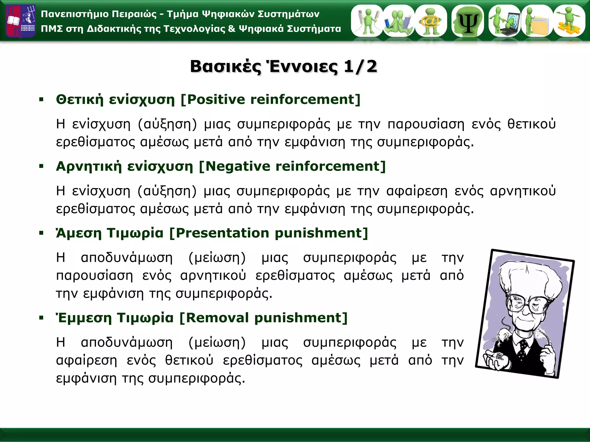 Παλεπηζηήκην Πεηξαηώο - Σκήκα Φεθηαθώλ ΢πζηεκάησλ
ΠΜ΢ ζηε Γηδαθηηθήο ηεο Σερλνινγίαο & Φεθηαθά ΢πζηήκαηα



                          Βαζηθέο Έλλνηεο 1/2
 Θεηηθή ελίζρπζε [Positive reinforcement]
  Η ελίζρπζε (αύμεζε) κηαο ζπκπεξηθνξάο κε ηελ παξνπζίαζε ελόο ζεηηθνύ
  εξεζίζκαηνο ακέζσο κεηά από ηελ εκθάληζε ηεο ζπκπεξηθνξάο.
 Αξλεηηθή ελίζρπζε [Negative reinforcement]
  Η ελίζρπζε (αύμεζε) κηαο ζπκπεξηθνξάο κε ηελ αθαίξεζε ελόο αξλεηηθνύ
  εξεζίζκαηνο ακέζσο κεηά από ηελ εκθάληζε ηεο ζπκπεξηθνξάο.
 Άκεζε Σηκσξία [Presentation punishment]
  Η απνδπλάκσζε (κείσζε) κηαο ζπκπεξηθνξάο κε ηελ
  παξνπζίαζε ελόο αξλεηηθνύ εξεζίζκαηνο ακέζσο κεηά από
  ηελ εκθάληζε ηεο ζπκπεξηθνξάο.
 Έκκεζε Σηκσξία [Removal punishment]
  Η απνδπλάκσζε (κείσζε) κηαο ζπκπεξηθνξάο κε ηελ
  αθαίξεζε ελόο ζεηηθνύ εξεζίζκαηνο ακέζσο κεηά από ηελ
  εκθάληζε ηεο ζπκπεξηθνξάο.
 