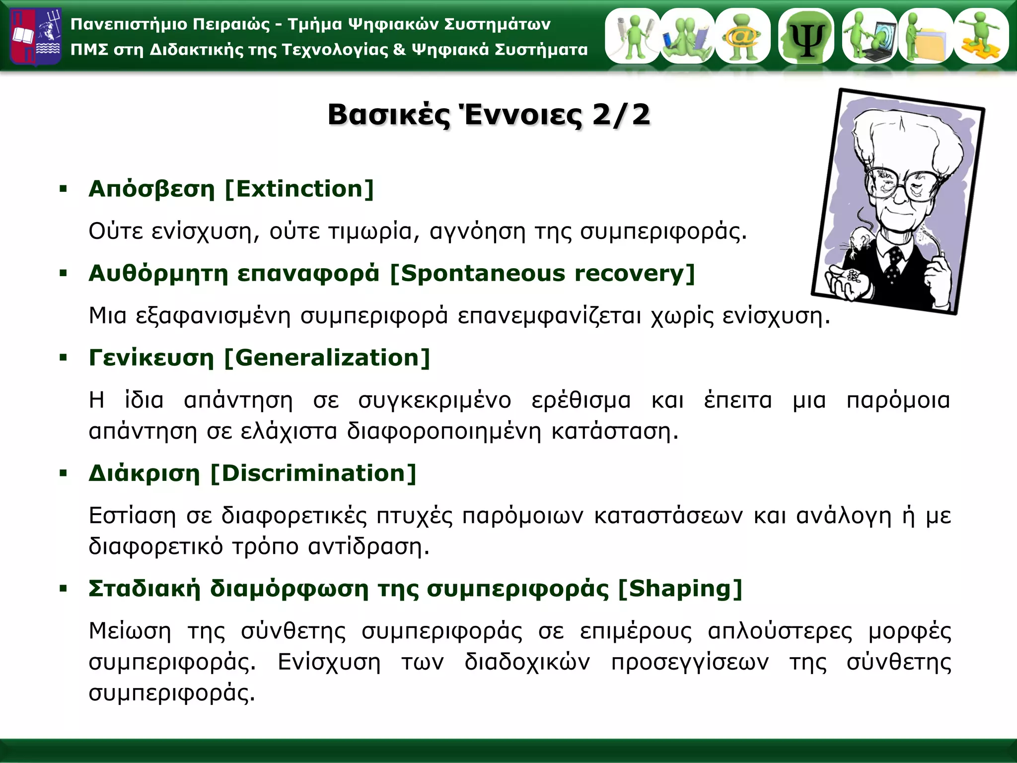 Παλεπηζηήκην Πεηξαηώο - Σκήκα Φεθηαθώλ ΢πζηεκάησλ
ΠΜ΢ ζηε Γηδαθηηθήο ηεο Σερλνινγίαο & Φεθηαθά ΢πζηήκαηα



                          Βαζηθέο Έλλνηεο 2/2

 Απόζβεζε [Extinction]
  Ούηε ελίζρπζε, νύηε ηηκσξία, αγλόεζε ηεο ζπκπεξηθνξάο.
 Απζόξκεηε επαλαθνξά [Spontaneous recovery]
  Μηα εμαθαληζκέλε ζπκπεξηθνξά επαλεκθαλίδεηαη ρσξίο ελίζρπζε.
 Γελίθεπζε [Generalization]
  Η ίδηα απάληεζε ζε ζπγθεθξηκέλν εξέζηζκα θαη έπεηηα κηα παξόκνηα
  απάληεζε ζε ειάρηζηα δηαθνξνπνηεκέλε θαηάζηαζε.
 Γηάθξηζε [Discrimination]
  Δζηίαζε ζε δηαθνξεηηθέο πηπρέο παξόκνησλ θαηαζηάζεσλ θαη αλάινγε ή κε
  δηαθνξεηηθό ηξόπν αληίδξαζε.
 ΢ηαδηαθή δηακόξθσζε ηεο ζπκπεξηθνξάο [Shaping]
  Μείσζε ηεο ζύλζεηεο ζπκπεξηθνξάο ζε επηκέξνπο απινύζηεξεο κνξθέο
  ζπκπεξηθνξάο. Δλίζρπζε ησλ δηαδνρηθώλ πξνζεγγίζεσλ ηεο ζύλζεηεο
  ζπκπεξηθνξάο.
 