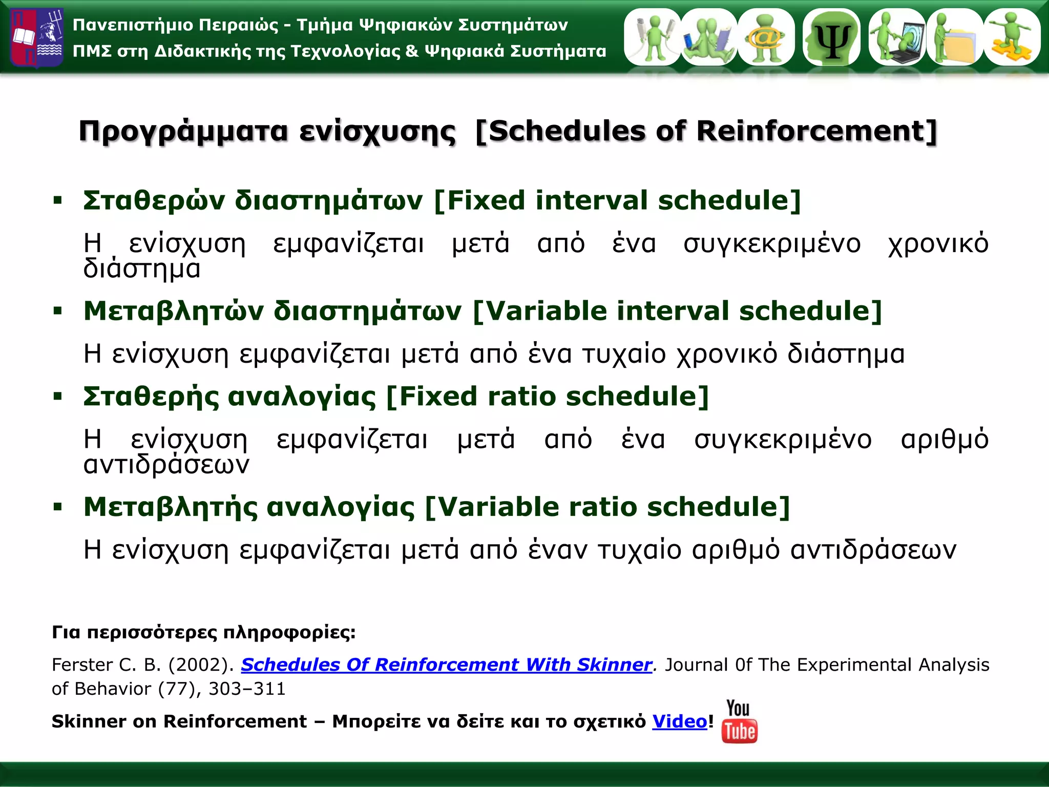 Παλεπηζηήκην Πεηξαηώο - Σκήκα Φεθηαθώλ ΢πζηεκάησλ
  ΠΜ΢ ζηε Γηδαθηηθήο ηεο Σερλνινγίαο & Φεθηαθά ΢πζηήκαηα




  Πξνγξάκκαηα ελίζρπζεο [Schedules of Reinforcement]

 ΢ηαζεξώλ δηαζηεκάησλ [Fixed interval schedule]
   H ελίζρπζε εκθαλίδεηαη                 κεηά από έλα ζπγθεθξηκέλν ρξνληθό
   δηάζηεκα
 Μεηαβιεηώλ δηαζηεκάησλ [Variable interval schedule]
   H ελίζρπζε εκθαλίδεηαη κεηά από έλα ηπραίν ρξνληθό δηάζηεκα
 ΢ηαζεξήο αλαινγίαο [Fixed ratio schedule]
   H ελίζρπζε εκθαλίδεηαη                 κεηά     από      έλα    ζπγθεθξηκέλν          αξηζκό
   αληηδξάζεσλ
 Μεηαβιεηήο αλαινγίαο [Variable ratio schedule]
   H ελίζρπζε εκθαλίδεηαη κεηά από έλαλ ηπραίν αξηζκό αληηδξάζεσλ


Γηα πεξηζζόηεξεο πιεξνθνξίεο:
Ferster C. B. (2002). Schedules Of Reinforcement With Skinner. Journal 0f The Experimental Analysis
νf Behavior (77), 303–311
Skinner on Reinforcement – Μπνξείηε λα δείηε θαη ην ζρεηηθό Video!
 
