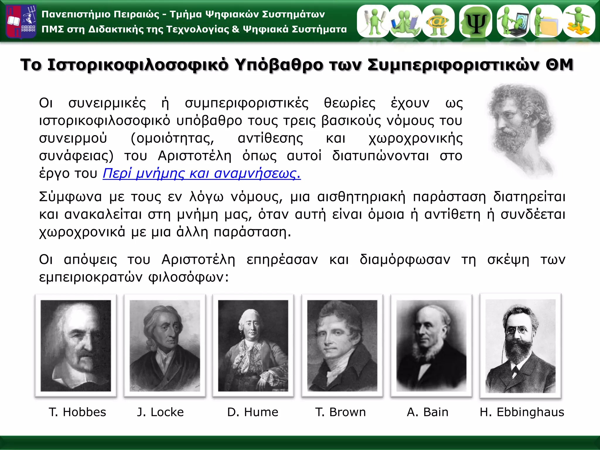 Παλεπηζηήκην Πεηξαηώο - Σκήκα Φεθηαθώλ ΢πζηεκάησλ
  ΠΜ΢ ζηε Γηδαθηηθήο ηεο Σερλνινγίαο & Φεθηαθά ΢πζηήκαηα



To Ιζηνξηθνθηινζνθηθό Τπόβαζξν ησλ ΢πκπεξηθνξηζηηθώλ ΘΜ

 Οη ζπλεηξκηθέο ή ζπκπεξηθνξηζηηθέο ζεσξίεο έρνπλ σο
 ηζηνξηθνθηινζνθηθό ππόβαζξν ηνπο ηξεηο βαζηθνύο λόκνπο ηνπ
 ζπλεηξκνύ    (νκνηόηεηαο,   αληίζεζεο   θαη  ρσξνρξνληθήο
 ζπλάθεηαο) ηνπ Αξηζηνηέιε όπσο απηνί δηαηππώλνληαη ζην
 έξγν ηνπ Πεπί μνήμηρ και αναμνήζευρ.
 Σύκθσλα κε ηνπο ελ ιόγσ λόκνπο, κηα αηζζεηεξηαθή παξάζηαζε δηαηεξείηαη
 θαη αλαθαιείηαη ζηε κλήκε καο, όηαλ απηή είλαη όκνηα ή αληίζεηε ή ζπλδέεηαη
 ρσξνρξνληθά κε κηα άιιε παξάζηαζε.

 Οη απόςεηο ηνπ Αξηζηνηέιε επεξέαζαλ θαη δηακόξθσζαλ ηε ζθέςε ησλ
 εκπεηξηνθξαηώλ θηινζόθσλ:




   T. Hobbes      J. Locke        D. Hume         T. Brown   A. Bain   H. Ebbinghaus
 