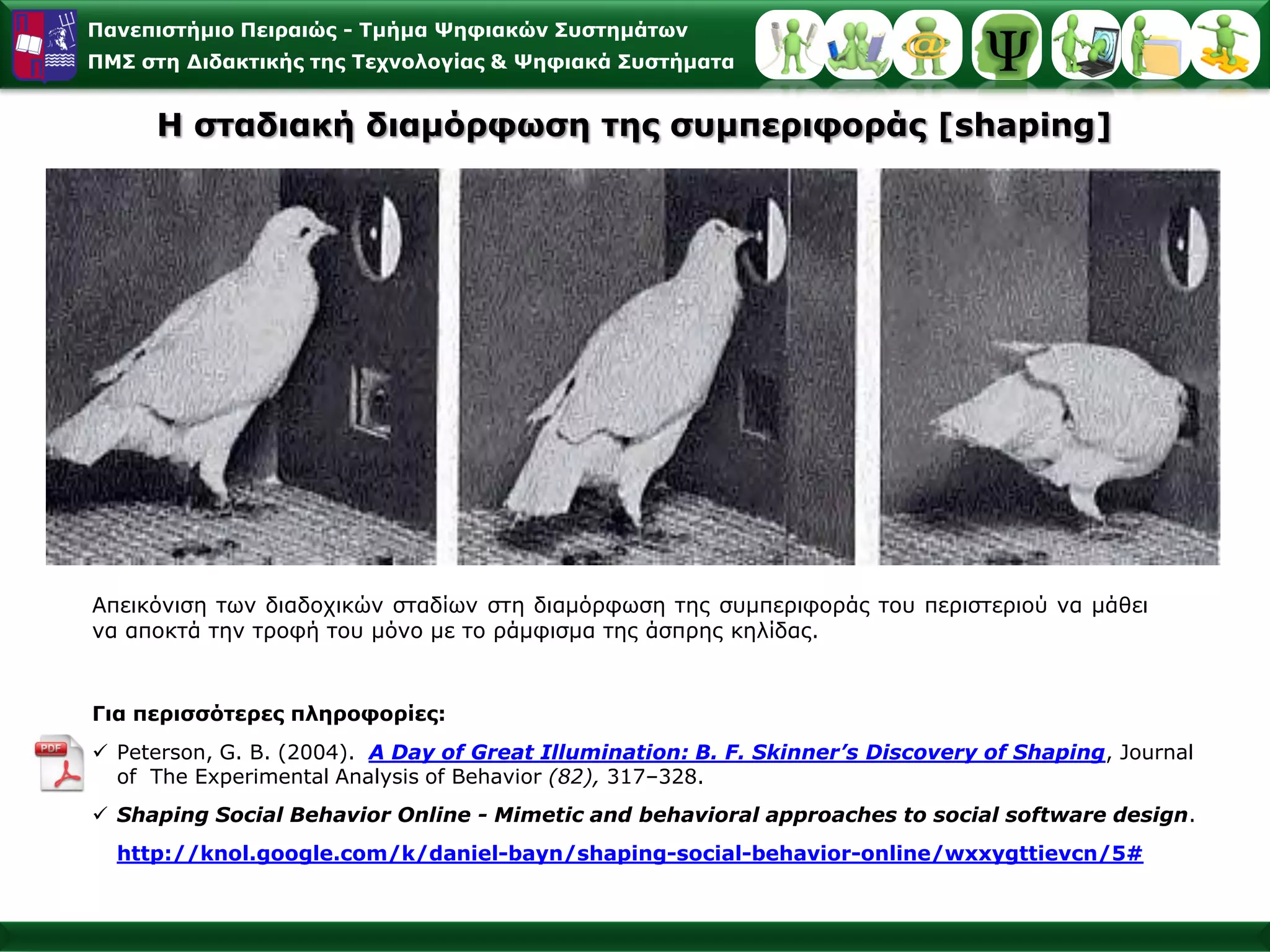 Παλεπηζηήκην Πεηξαηώο - Σκήκα Φεθηαθώλ ΢πζηεκάησλ
ΠΜ΢ ζηε Γηδαθηηθήο ηεο Σερλνινγίαο & Φεθηαθά ΢πζηήκαηα


     Η ζηαδηαθή δηακόξθσζε ηεο ζπκπεξηθνξάο [shaping]




Απεηθόληζε ησλ δηαδνρηθώλ ζηαδίσλ ζηε δηακόξθσζε ηεο ζπκπεξηθνξάο ηνπ πεξηζηεξηνύ λα κάζεη
λα απνθηά ηελ ηξνθή ηνπ κόλν κε ην ξάκθηζκα ηεο άζπξεο θειίδαο.


Γηα πεξηζζόηεξεο πιεξνθνξίεο:
 Peterson, G. B. (2004). A Day of Great Illumination: B. F. Skinner’s Discovery of Shaping, Journal
  of The Experimental Analysis of Behavior (82), 317–328.
 Shaping Social Behavior Online - Mimetic and behavioral approaches to social software design.
  http://knol.google.com/k/daniel-bayn/shaping-social-behavior-online/wxxygttievcn/5#
 