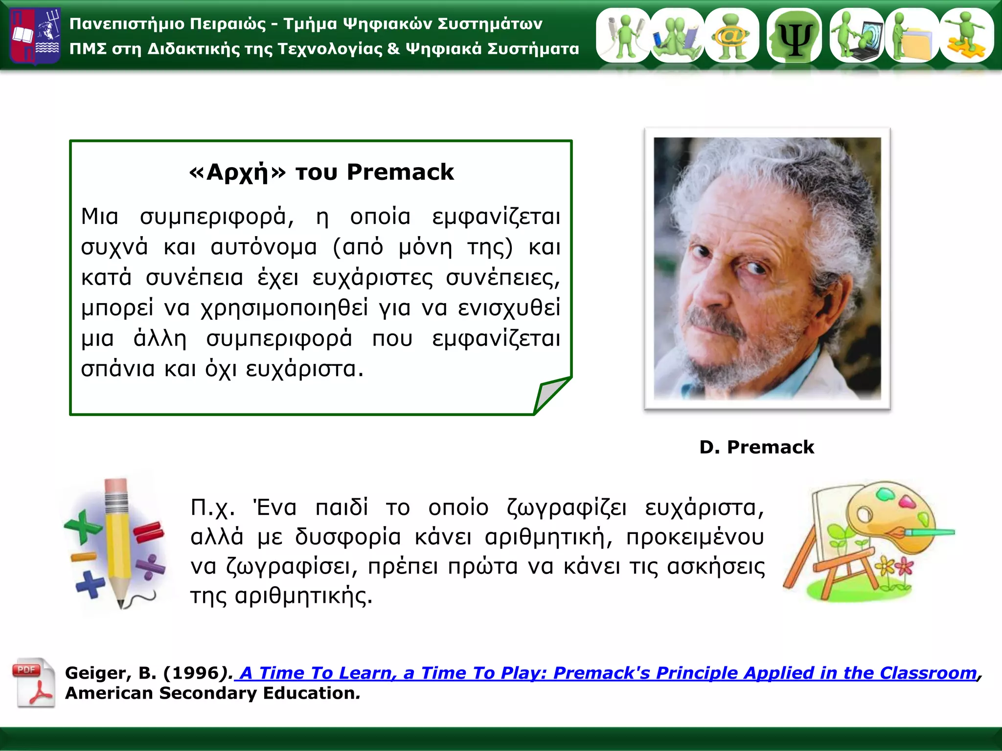 Παλεπηζηήκην Πεηξαηώο - Σκήκα Φεθηαθώλ ΢πζηεκάησλ
ΠΜ΢ ζηε Γηδαθηηθήο ηεο Σερλνινγίαο & Φεθηαθά ΢πζηήκαηα




            «Αξρή» ηνπ Premack
 Μηα ζπκπεξηθνξά, ε νπνία εκθαλίδεηαη
 ζπρλά θαη απηόλνκα (από κόλε ηεο) θαη
 θαηά ζπλέπεηα έρεη επράξηζηεο ζπλέπεηεο,
 κπνξεί λα ρξεζηκνπνηεζεί γηα λα εληζρπζεί
 κηα άιιε ζπκπεξηθνξά πνπ εκθαλίδεηαη
 ζπάληα θαη όρη επράξηζηα.


                                                                  D. Premack


             Π.ρ. Έλα παηδί ην νπνίν δσγξαθίδεη επράξηζηα,
             αιιά κε δπζθνξία θάλεη αξηζκεηηθή, πξνθεηκέλνπ
             λα δσγξαθίζεη, πξέπεη πξώηα λα θάλεη ηηο αζθήζεηο
             ηεο αξηζκεηηθήο.


Geiger, B. (1996). A Time To Learn, a Time To Play: Premack's Principle Applied in the Classroom,
American Secondary Education.
 