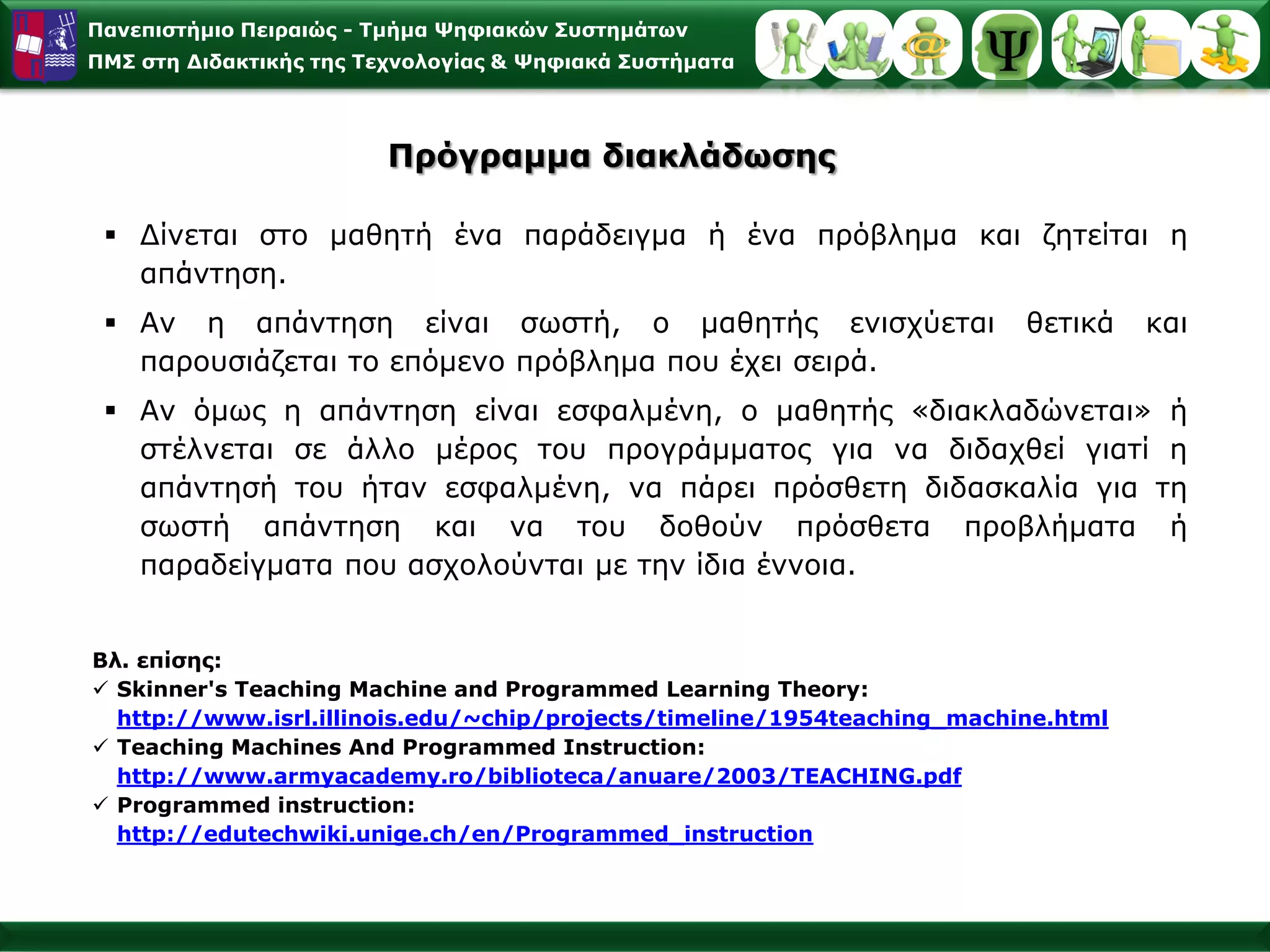 Παλεπηζηήκην Πεηξαηώο - Σκήκα Φεθηαθώλ ΢πζηεκάησλ
ΠΜ΢ ζηε Γηδαθηηθήο ηεο Σερλνινγίαο & Φεθηαθά ΢πζηήκαηα




                         Πξόγξακκα δηαθιάδσζεο

  Γίλεηαη ζην καζεηή έλα παξάδεηγκα ή έλα πξόβιεκα θαη δεηείηαη ε
   απάληεζε.
  Αλ ε απάληεζε είλαη ζσζηή, ν καζεηήο εληζρύεηαη                       ζεηηθά    θαη
   παξνπζηάδεηαη ην επόκελν πξόβιεκα πνπ έρεη ζεηξά.
  Αλ όκσο ε απάληεζε είλαη εζθαικέλε, ν καζεηήο «δηαθιαδώλεηαη» ή
   ζηέιλεηαη ζε άιιν κέξνο ηνπ πξνγξάκκαηνο γηα λα δηδαρζεί γηαηί ε
   απάληεζή ηνπ ήηαλ εζθαικέλε, λα πάξεη πξόζζεηε δηδαζθαιία γηα ηε
   ζσζηή απάληεζε θαη λα ηνπ δνζνύλ πξόζζεηα πξνβιήκαηα ή
   παξαδείγκαηα πνπ αζρνινύληαη κε ηελ ίδηα έλλνηα.


Βι. επίζεο:
 Skinner's Teaching Machine and Programmed Learning Theory:
  http://www.isrl.illinois.edu/~chip/projects/timeline/1954teaching_machine.html
 Teaching Machines And Programmed Instruction:
  http://www.armyacademy.ro/biblioteca/anuare/2003/TEACHING.pdf
 Programmed instruction:
  http://edutechwiki.unige.ch/en/Programmed_instruction
 