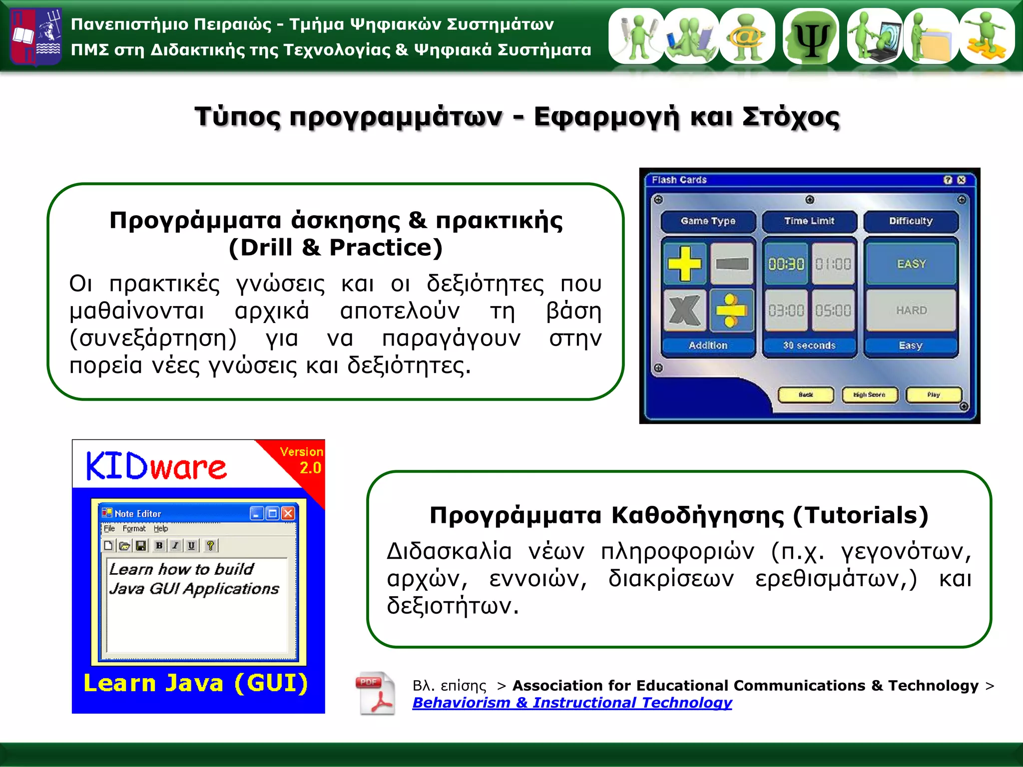 Παλεπηζηήκην Πεηξαηώο - Σκήκα Φεθηαθώλ ΢πζηεκάησλ
ΠΜ΢ ζηε Γηδαθηηθήο ηεο Σερλνινγίαο & Φεθηαθά ΢πζηήκαηα



            Σύπνο πξνγξακκάησλ - Δθαξκνγή θαη ΢ηόρνο



   Πξνγξάκκαηα άζθεζεο & πξαθηηθήο
          (Drill & Practice)
Οη πξαθηηθέο γλώζεηο θαη νη δεμηόηεηεο πνπ
καζαίλνληαη αξρηθά απνηεινύλ ηε βάζε
(ζπλεμάξηεζε) γηα λα παξαγάγνπλ ζηελ
πνξεία λέεο γλώζεηο θαη δεμηόηεηεο.




                                     Πξνγξάκκαηα Καζνδήγεζεο (Tutorials)
                                Γηδαζθαιία λέσλ πιεξνθνξηώλ (π.ρ. γεγνλόησλ,
                                αξρώλ, ελλνηώλ, δηαθξίζεσλ εξεζηζκάησλ,) θαη
                                δεμηνηήησλ.


                                   Βι. επίζεο > Association for Educational Communications & Technology >
                                   Behaviorism & Instructional Technology
 