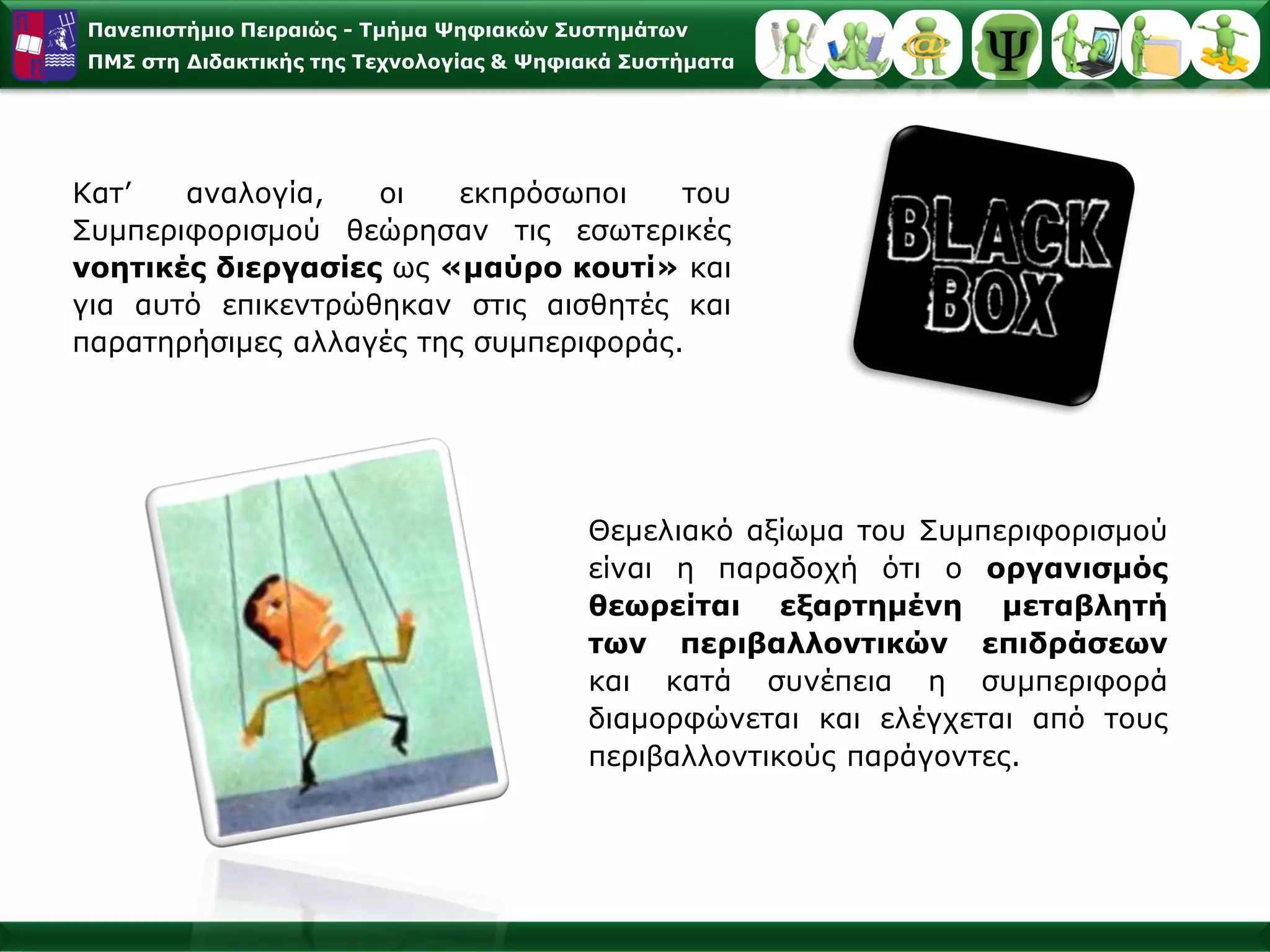 Παλεπηζηήκην Πεηξαηώο - Σκήκα Φεθηαθώλ ΢πζηεκάησλ
ΠΜ΢ ζηε Γηδαθηηθήο ηεο Σερλνινγίαο & Φεθηαθά ΢πζηήκαηα




Καη’   αλαινγία,   νη    εθπξόζσπνη    ηνπ
Σπκπεξηθνξηζκνύ ζεώξεζαλ ηηο εζσηεξηθέο
λνεηηθέο δηεξγαζίεο σο «καύξν θνπηί» θαη
γηα απηό επηθεληξώζεθαλ ζηηο αηζζεηέο θαη
παξαηεξήζηκεο αιιαγέο ηεο ζπκπεξηθνξάο.




                                         Θεκειηαθό αμίσκα ηνπ Σπκπεξηθνξηζκνύ
                                         είλαη ε παξαδνρή όηη ν νξγαληζκόο
                                         ζεσξείηαη εμαξηεκέλε κεηαβιεηή
                                         ησλ πεξηβαιινληηθώλ επηδξάζεσλ
                                         θαη θαηά ζπλέπεηα ε ζπκπεξηθνξά
                                         δηακνξθώλεηαη θαη ειέγρεηαη από ηνπο
                                         πεξηβαιινληηθνύο παξάγνληεο.
 