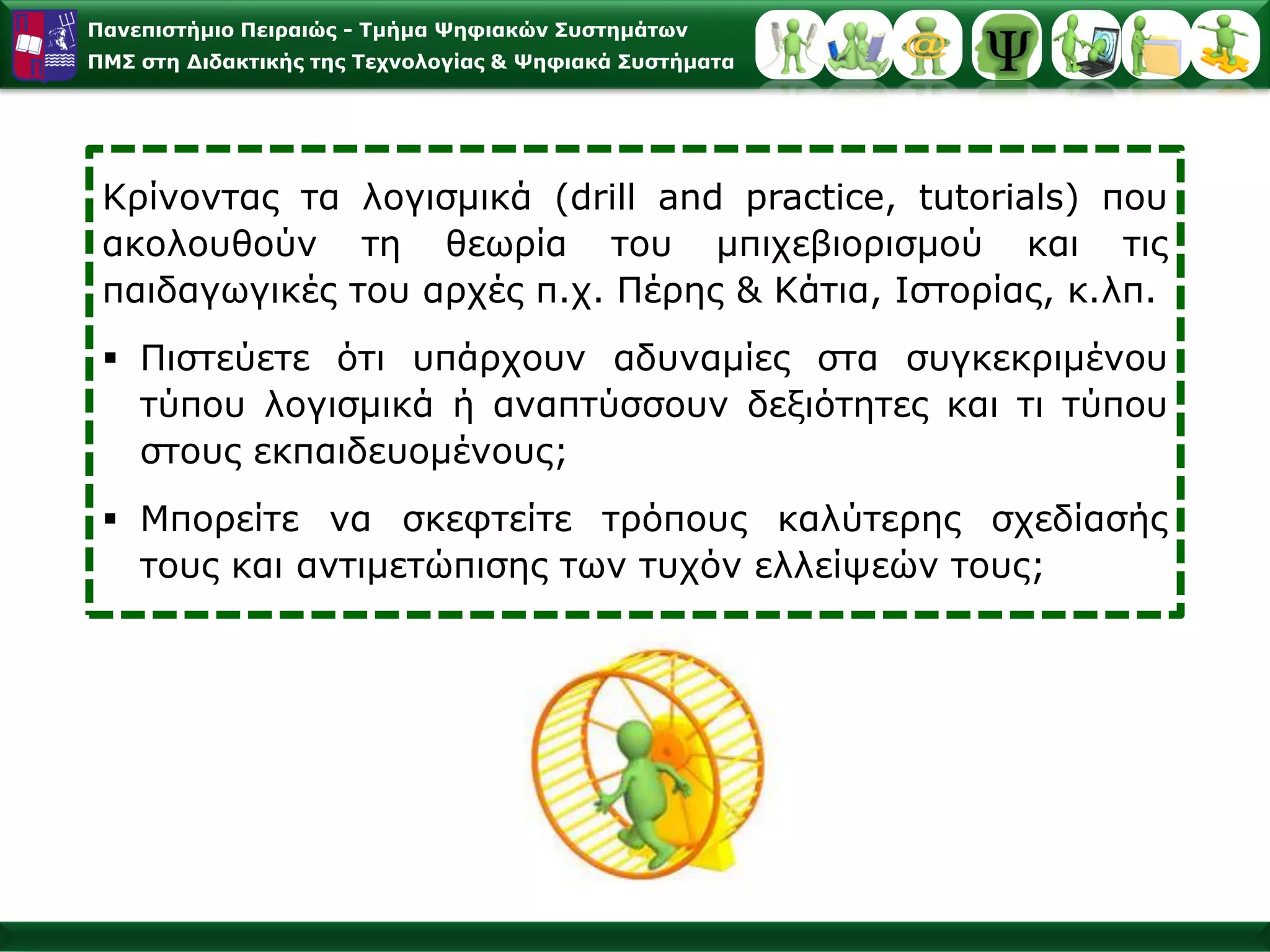 Παλεπηζηήκην Πεηξαηώο - Σκήκα Φεθηαθώλ ΢πζηεκάησλ
ΠΜ΢ ζηε Γηδαθηηθήο ηεο Σερλνινγίαο & Φεθηαθά ΢πζηήκαηα




 Κξίλνληαο ηα ινγηζκηθά (drill and practice, tutorials) πνπ
 αθνινπζνύλ ηε ζεσξία ηνπ κπηρεβηνξηζκνύ θαη ηηο
 παηδαγσγηθέο ηνπ αξρέο π.ρ. Πέξεο & Κάηηα, Ιζηνξίαο, θ.ιπ.
  Πηζηεύεηε όηη ππάξρνπλ αδπλακίεο ζηα ζπγθεθξηκέλνπ
   ηύπνπ ινγηζκηθά ή αλαπηύζζνπλ δεμηόηεηεο θαη ηη ηύπνπ
   ζηνπο εθπαηδεπνκέλνπο;
  Μπνξείηε λα ζθεθηείηε ηξόπνπο θαιύηεξεο ζρεδίαζήο
   ηνπο θαη αληηκεηώπηζεο ησλ ηπρόλ ειιείςεώλ ηνπο;
 