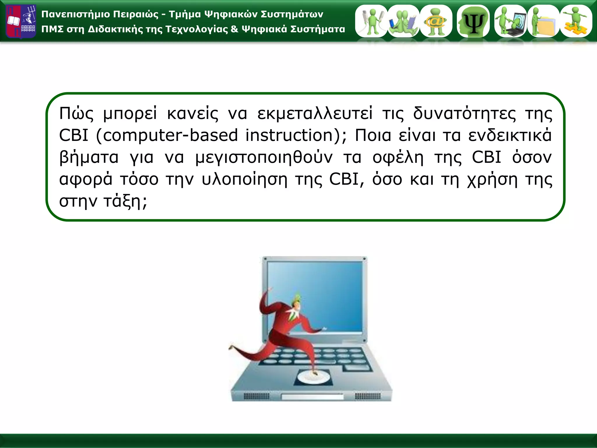 Παλεπηζηήκην Πεηξαηώο - Σκήκα Φεθηαθώλ ΢πζηεκάησλ
ΠΜ΢ ζηε Γηδαθηηθήο ηεο Σερλνινγίαο & Φεθηαθά ΢πζηήκαηα




   Πώο κπνξεί θαλείο λα εθκεηαιιεπηεί ηηο δπλαηόηεηεο ηεο
   CBI (computer-based instruction); Πνηα είλαη ηα ελδεηθηηθά
   βήκαηα γηα λα κεγηζηνπνηεζνύλ ηα νθέιε ηεο CBI όζνλ
   αθνξά ηόζν ηελ πινπνίεζε ηεο CBI, όζν θαη ηε ρξήζε ηεο
   ζηελ ηάμε;
 