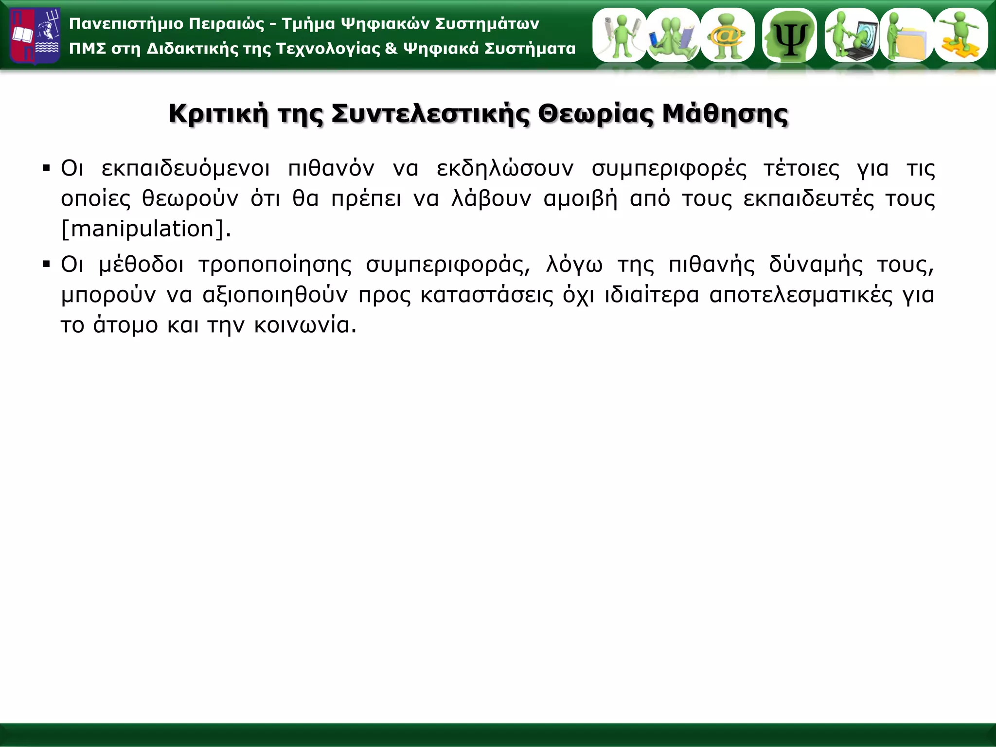 Παλεπηζηήκην Πεηξαηώο - Σκήκα Φεθηαθώλ ΢πζηεκάησλ
  ΠΜ΢ ζηε Γηδαθηηθήο ηεο Σερλνινγίαο & Φεθηαθά ΢πζηήκαηα



            Κξηηηθή ηεο ΢πληειεζηηθήο Θεσξίαο Μάζεζεο

 Οη εθπαηδεπόκελνη πηζαλόλ λα εθδειώζνπλ ζπκπεξηθνξέο ηέηνηεο γηα ηηο
  νπνίεο ζεσξνύλ όηη ζα πξέπεη λα ιάβνπλ ακνηβή από ηνπο εθπαηδεπηέο ηνπο
  [manipulation].
 Οη κέζνδνη ηξνπνπνίεζεο ζπκπεξηθνξάο, ιόγσ ηεο πηζαλήο δύλακήο ηνπο,
  κπνξνύλ λα αμηνπνηεζνύλ πξνο θαηαζηάζεηο όρη ηδηαίηεξα απνηειεζκαηηθέο γηα
  ην άηνκν θαη ηελ θνηλσλία.
 