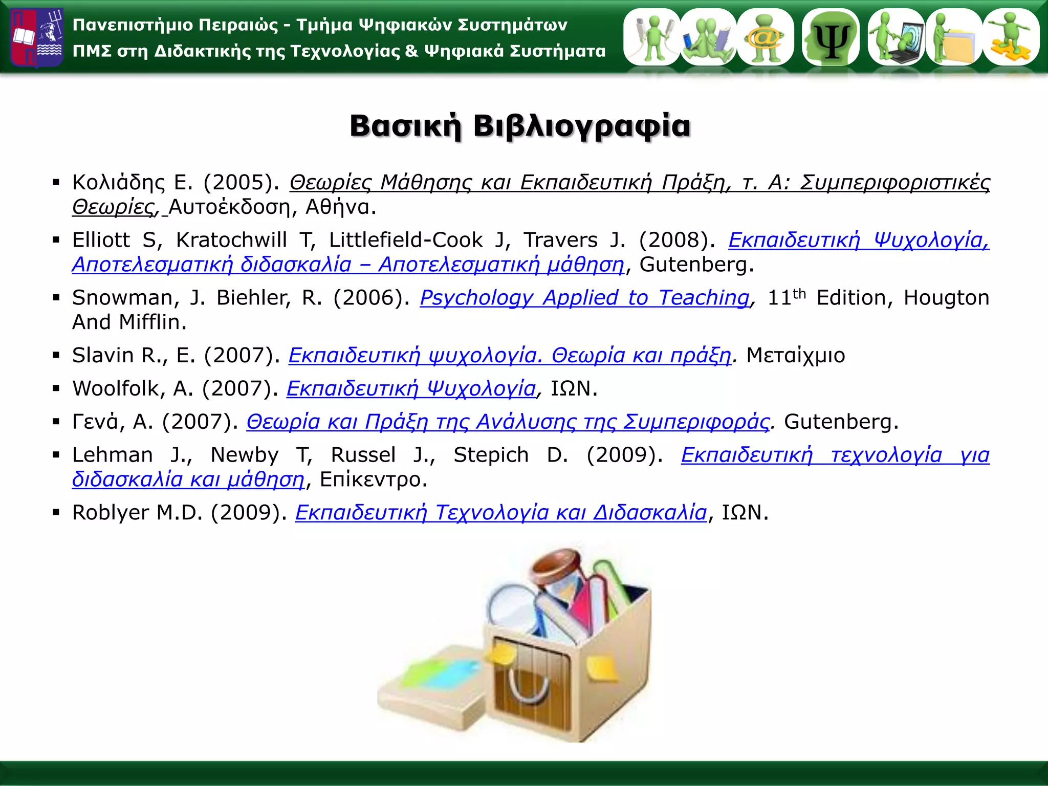 Παλεπηζηήκην Πεηξαηώο - Σκήκα Φεθηαθώλ ΢πζηεκάησλ
 ΠΜ΢ ζηε Γηδαθηηθήο ηεο Σερλνινγίαο & Φεθηαθά ΢πζηήκαηα



                            Βαζηθή Βηβιηνγξαθία
 Κνιηάδεο Δ. (2005). Θευπίερ Μάθηζηρ και Εκπαιδεςηική Ππάξη, η. Α: Σςμπεπιθοπιζηικέρ
  Θευπίερ, Απηνέθδνζε, Αζήλα.
 Elliott S, Kratochwill T, Littlefield-Cook J, Travers J. (2008). Εκπαιδεςηική Ψςσολογία,
  Αποηελεζμαηική διδαζκαλία – Αποηελεζμαηική μάθηζη, Gutenberg.
 Snowman, J. Biehler, R. (2006). Psychology Applied to Teaching, 11th Edition, Hougton
  And Mifflin.
 Slavin R., E. (2007). Εκπαιδεςηική τςσολογία. Θευπία και ππάξη. Μεηαίρκην
 Woolfolk, A. (2007). Εκπαιδεςηική Ψςσολογία, ΙΩΝ.
 Γελά, Α. (2007). Θευπία και Ππάξη ηηρ Ανάλςζηρ ηηρ Σςμπεπιθοπάρ. Gutenberg.
 Lehman J., Newby T, Russel J., Stepich D. (2009). Εκπαιδεςηική ηεσνολογία για
  διδαζκαλία και μάθηζη, Δπίθεληξν.
 Roblyer M.D. (2009). Eκπαιδεςηική Τεσνολογία και Διδαζκαλία, ΙΩΝ.
 