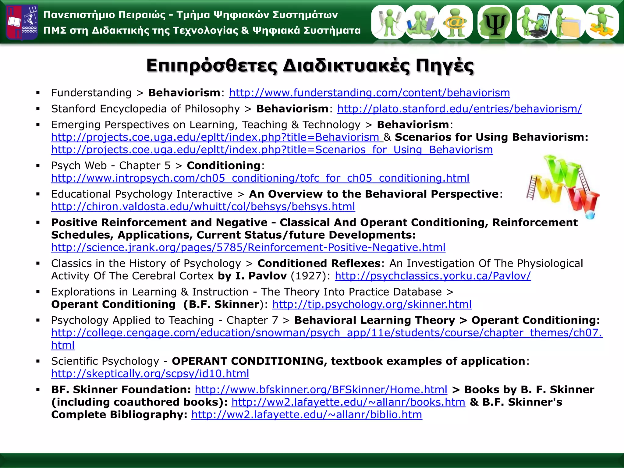 Παλεπηζηήκην Πεηξαηώο - Σκήκα Φεθηαθώλ ΢πζηεκάησλ
    ΠΜ΢ ζηε Γηδαθηηθήο ηεο Σερλνινγίαο & Φεθηαθά ΢πζηήκαηα


                      Δπηπξόζζεηεο Γηαδηθηπαθέο Πεγέο
    Funderstanding > Behaviorism: http://www.funderstanding.com/content/behaviorism
    Stanford Encyclopedia of Philosophy > Behaviorism: http://plato.stanford.edu/entries/behaviorism/
    Emerging Perspectives on Learning, Teaching & Technology > Behaviorism:
     http://projects.coe.uga.edu/epltt/index.php?title=Behaviorism & Scenarios for Using Behaviorism:
     http://projects.coe.uga.edu/epltt/index.php?title=Scenarios_for_Using_Behaviorism
    Psych Web - Chapter 5 > Conditioning:
     http://www.intropsych.com/ch05_conditioning/tofc_for_ch05_conditioning.html
    Educational Psychology Interactive > An Overview to the Behavioral Perspective:
     http://chiron.valdosta.edu/whuitt/col/behsys/behsys.html
    Positive Reinforcement and Negative - Classical And Operant Conditioning, Reinforcement
     Schedules, Applications, Current Status/future Developments:
     http://science.jrank.org/pages/5785/Reinforcement-Positive-Negative.html
    Classics in the History of Psychology > Conditioned Reflexes: An Investigation Of The Physiological
     Activity Of The Cerebral Cortex by I. Pavlov (1927): http://psychclassics.yorku.ca/Pavlov/
    Explorations in Learning & Instruction - The Theory Into Practice Database >
     Operant Conditioning (B.F. Skinner): http://tip.psychology.org/skinner.html
    Psychology Applied to Teaching - Chapter 7 > Behavioral Learning Theory > Operant Conditioning:
     http://college.cengage.com/education/snowman/psych_app/11e/students/course/chapter_themes/ch07.
     html
    Scientific Psychology - OPERANT CONDITIONING, textbook examples of application:
     http://skeptically.org/scpsy/id10.html
    BF. Skinner Foundation: http://www.bfskinner.org/BFSkinner/Home.html > Books by B. F. Skinner
     (including coauthored books): http://ww2.lafayette.edu/~allanr/books.htm & B.F. Skinner's
     Complete Bibliography: http://ww2.lafayette.edu/~allanr/biblio.htm
 