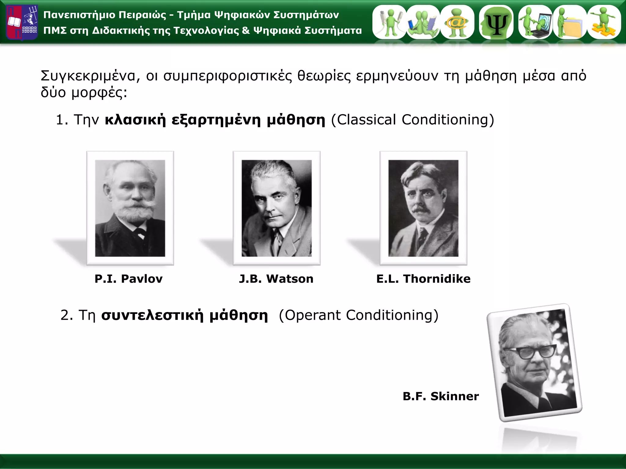Παλεπηζηήκην Πεηξαηώο - Σκήκα Φεθηαθώλ ΢πζηεκάησλ
ΠΜ΢ ζηε Γηδαθηηθήο ηεο Σερλνινγίαο & Φεθηαθά ΢πζηήκαηα



Σπγθεθξηκέλα, νη ζπκπεξηθνξηζηηθέο ζεσξίεο εξκελεύνπλ ηε κάζεζε κέζα από
δύν κνξθέο:
  1. Τελ θιαζηθή εμαξηεκέλε κάζεζε (Classical Conditioning)




        P.Ι. Pavlov              J.B. Watson             E.L. Thornidike


  2. Τε ζπληειεζηηθή κάζεζε (Operant Conditioning)




                                                             B.F. Skinner
 